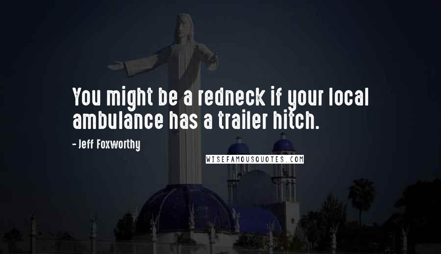 Jeff Foxworthy Quotes: You might be a redneck if your local ambulance has a trailer hitch.