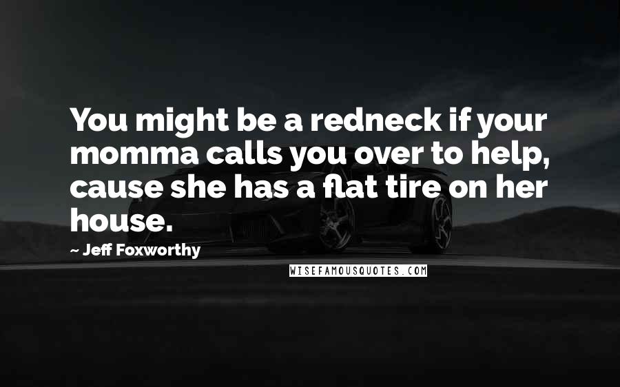 Jeff Foxworthy Quotes: You might be a redneck if your momma calls you over to help, cause she has a flat tire on her house.