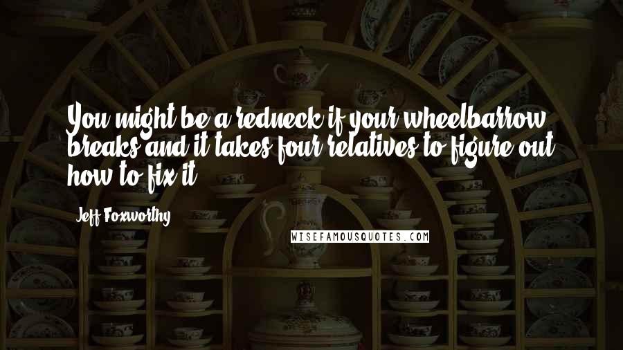 Jeff Foxworthy Quotes: You might be a redneck if your wheelbarrow breaks and it takes four relatives to figure out how to fix it.