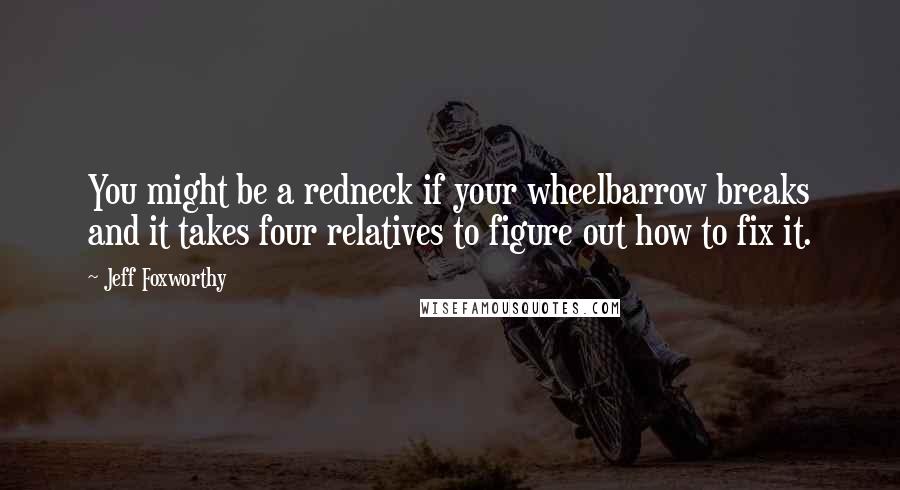 Jeff Foxworthy Quotes: You might be a redneck if your wheelbarrow breaks and it takes four relatives to figure out how to fix it.