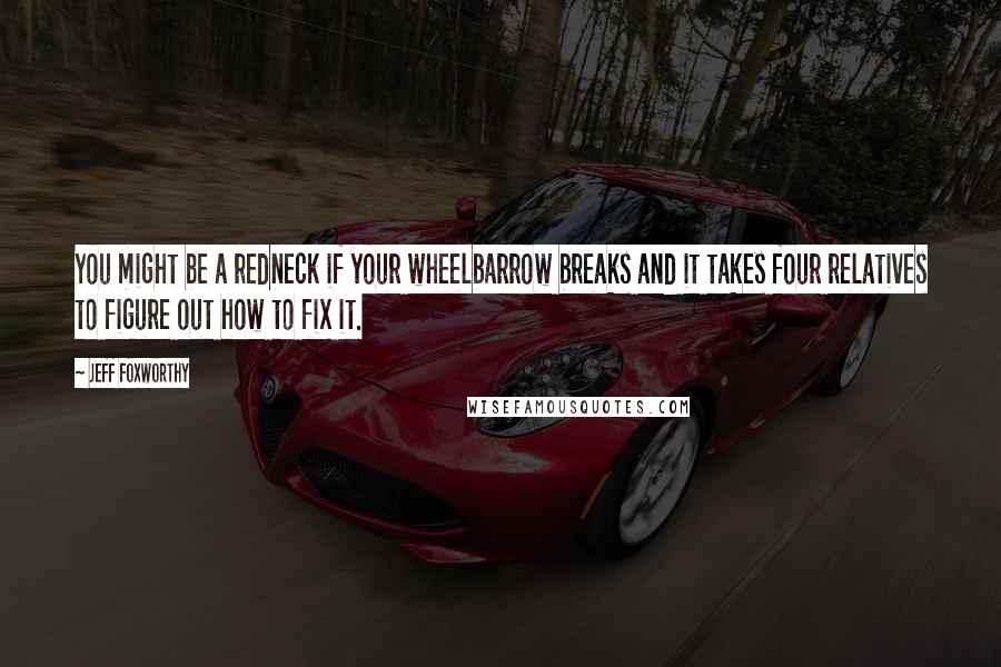 Jeff Foxworthy Quotes: You might be a redneck if your wheelbarrow breaks and it takes four relatives to figure out how to fix it.