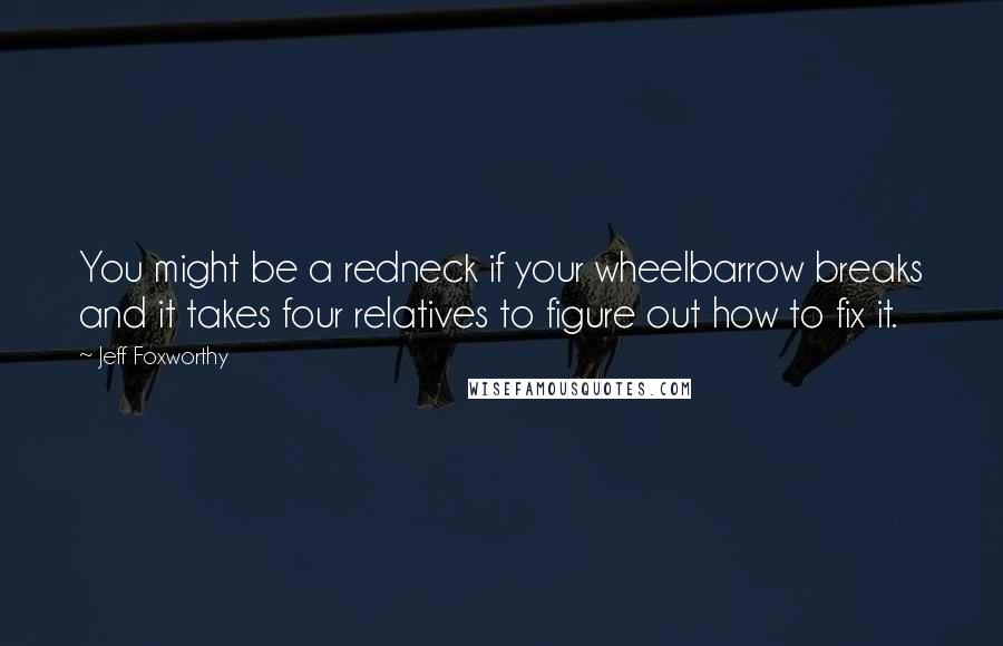 Jeff Foxworthy Quotes: You might be a redneck if your wheelbarrow breaks and it takes four relatives to figure out how to fix it.