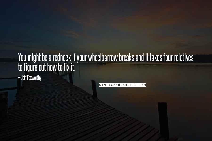 Jeff Foxworthy Quotes: You might be a redneck if your wheelbarrow breaks and it takes four relatives to figure out how to fix it.