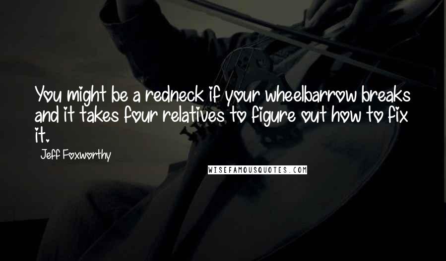 Jeff Foxworthy Quotes: You might be a redneck if your wheelbarrow breaks and it takes four relatives to figure out how to fix it.