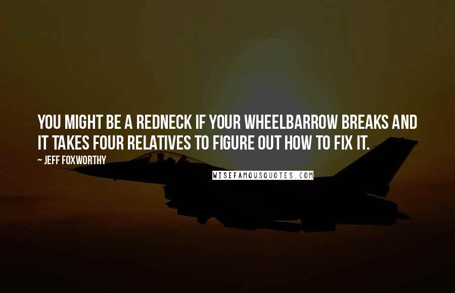 Jeff Foxworthy Quotes: You might be a redneck if your wheelbarrow breaks and it takes four relatives to figure out how to fix it.