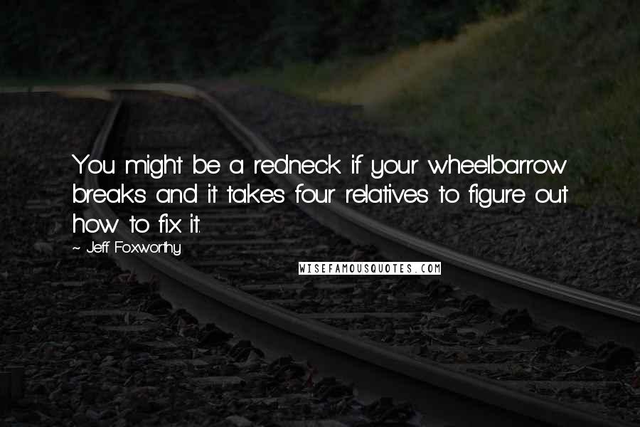 Jeff Foxworthy Quotes: You might be a redneck if your wheelbarrow breaks and it takes four relatives to figure out how to fix it.