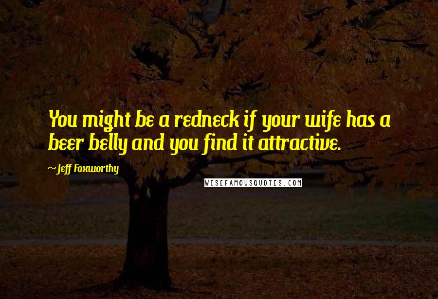 Jeff Foxworthy Quotes: You might be a redneck if your wife has a beer belly and you find it attractive.