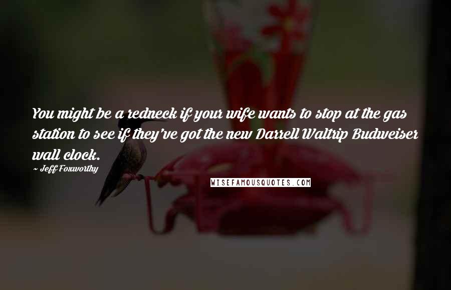 Jeff Foxworthy Quotes: You might be a redneck if your wife wants to stop at the gas station to see if they've got the new Darrell Waltrip Budweiser wall clock.