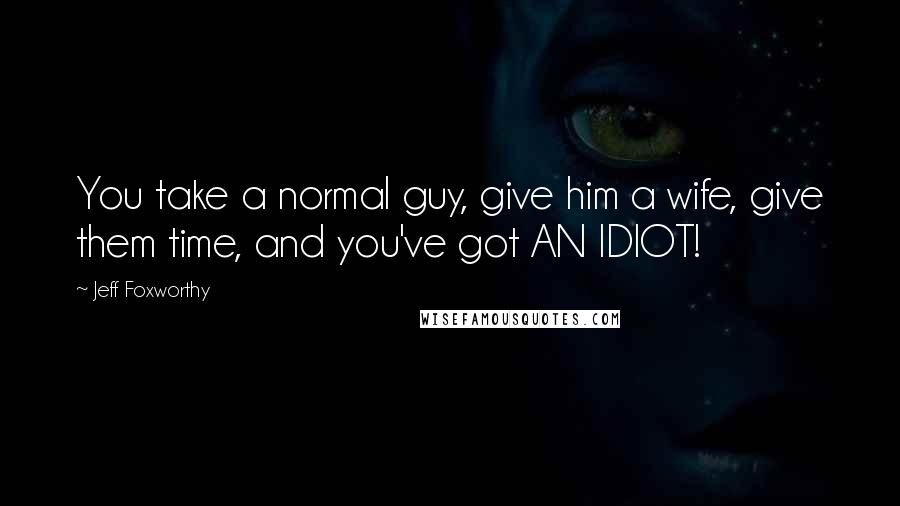 Jeff Foxworthy Quotes: You take a normal guy, give him a wife, give them time, and you've got AN IDIOT!