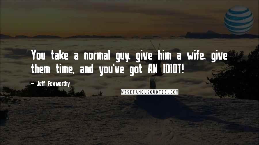 Jeff Foxworthy Quotes: You take a normal guy, give him a wife, give them time, and you've got AN IDIOT!