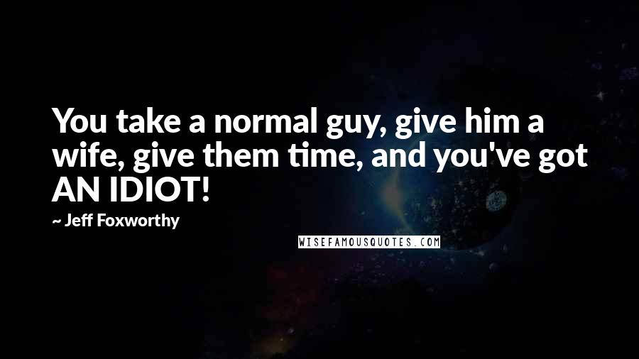 Jeff Foxworthy Quotes: You take a normal guy, give him a wife, give them time, and you've got AN IDIOT!