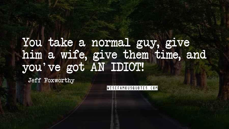 Jeff Foxworthy Quotes: You take a normal guy, give him a wife, give them time, and you've got AN IDIOT!