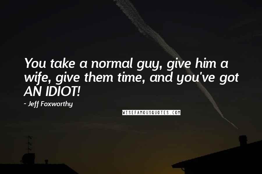 Jeff Foxworthy Quotes: You take a normal guy, give him a wife, give them time, and you've got AN IDIOT!