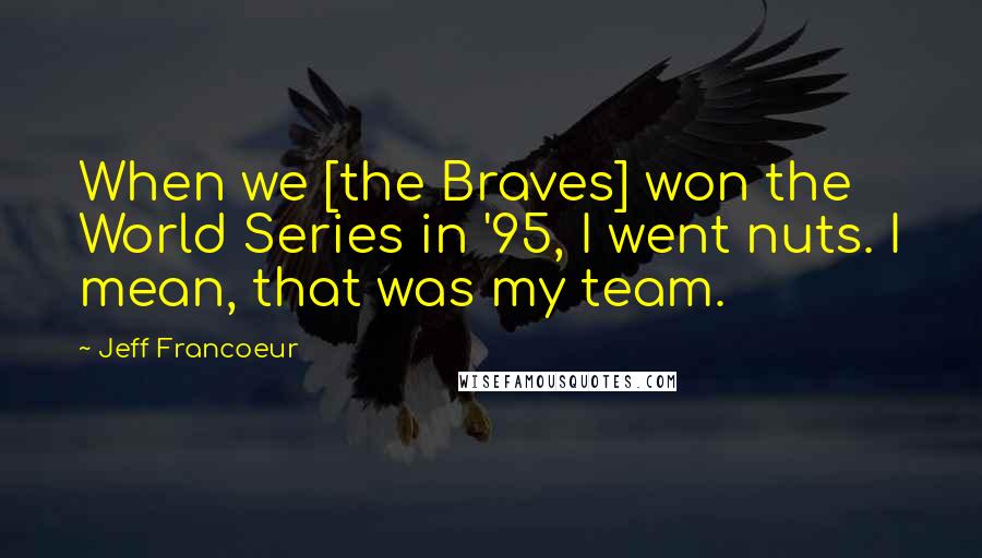 Jeff Francoeur Quotes: When we [the Braves] won the World Series in '95, I went nuts. I mean, that was my team.