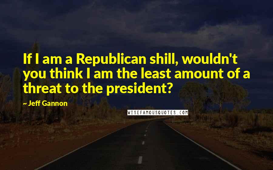 Jeff Gannon Quotes: If I am a Republican shill, wouldn't you think I am the least amount of a threat to the president?