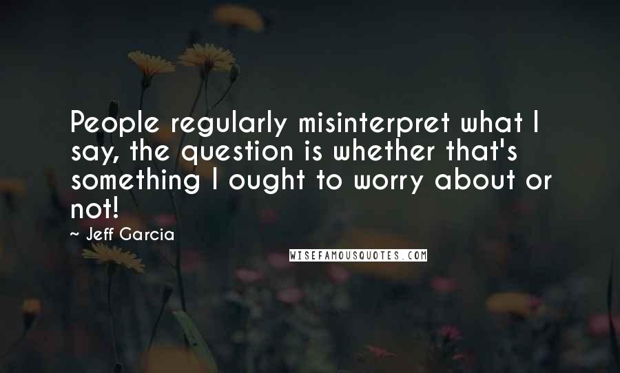 Jeff Garcia Quotes: People regularly misinterpret what I say, the question is whether that's something I ought to worry about or not!