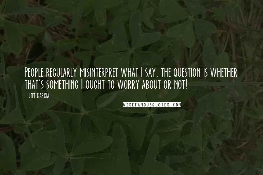 Jeff Garcia Quotes: People regularly misinterpret what I say, the question is whether that's something I ought to worry about or not!