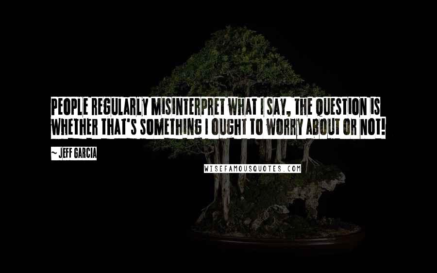 Jeff Garcia Quotes: People regularly misinterpret what I say, the question is whether that's something I ought to worry about or not!