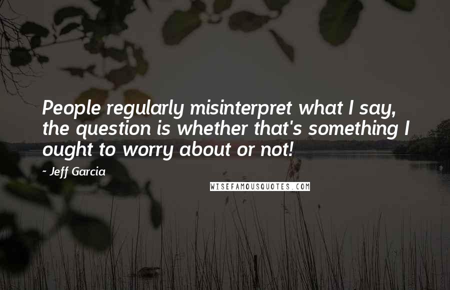 Jeff Garcia Quotes: People regularly misinterpret what I say, the question is whether that's something I ought to worry about or not!