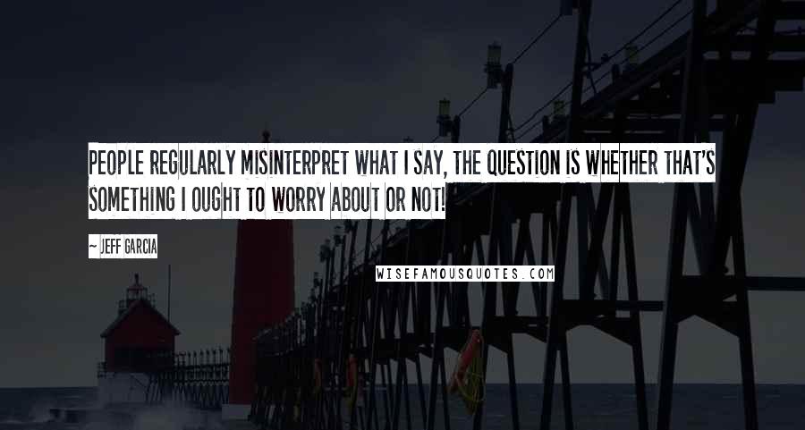 Jeff Garcia Quotes: People regularly misinterpret what I say, the question is whether that's something I ought to worry about or not!