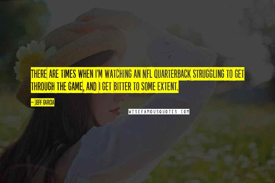 Jeff Garcia Quotes: There are times when I'm watching an NFL quarterback struggling to get through the game, and I get bitter to some extent.