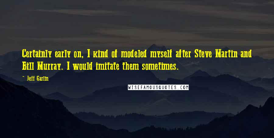 Jeff Garlin Quotes: Certainly early on, I kind of modeled myself after Steve Martin and Bill Murray. I would imitate them sometimes.