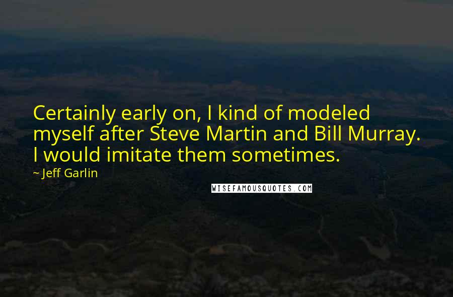 Jeff Garlin Quotes: Certainly early on, I kind of modeled myself after Steve Martin and Bill Murray. I would imitate them sometimes.