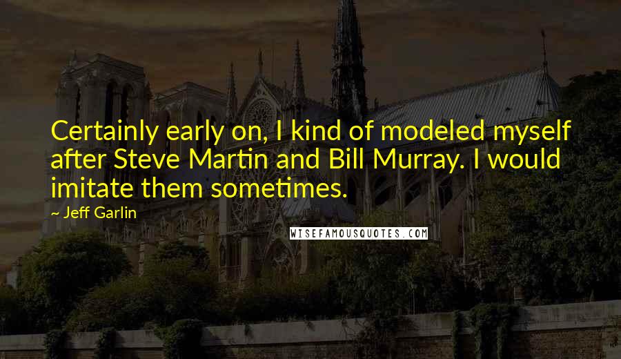 Jeff Garlin Quotes: Certainly early on, I kind of modeled myself after Steve Martin and Bill Murray. I would imitate them sometimes.