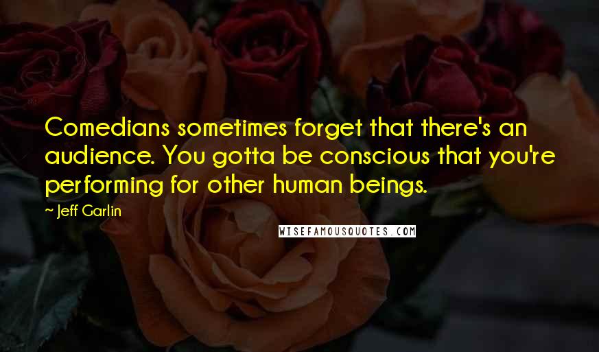 Jeff Garlin Quotes: Comedians sometimes forget that there's an audience. You gotta be conscious that you're performing for other human beings.