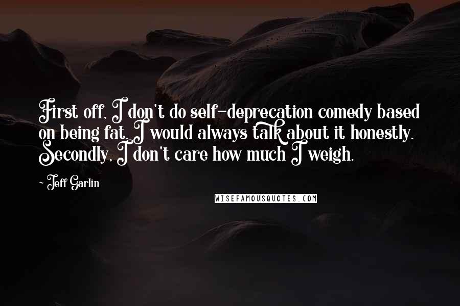 Jeff Garlin Quotes: First off, I don't do self-deprecation comedy based on being fat. I would always talk about it honestly. Secondly, I don't care how much I weigh.