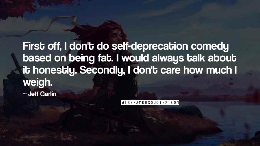 Jeff Garlin Quotes: First off, I don't do self-deprecation comedy based on being fat. I would always talk about it honestly. Secondly, I don't care how much I weigh.