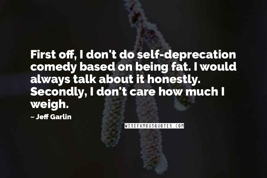 Jeff Garlin Quotes: First off, I don't do self-deprecation comedy based on being fat. I would always talk about it honestly. Secondly, I don't care how much I weigh.