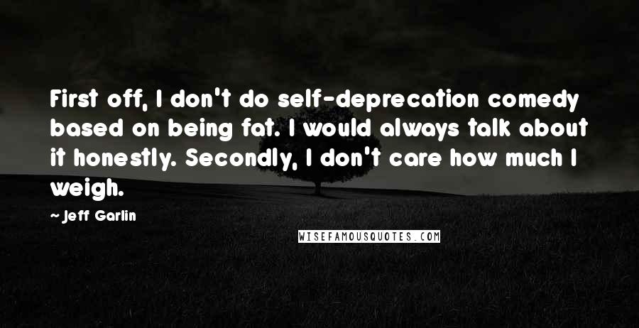 Jeff Garlin Quotes: First off, I don't do self-deprecation comedy based on being fat. I would always talk about it honestly. Secondly, I don't care how much I weigh.