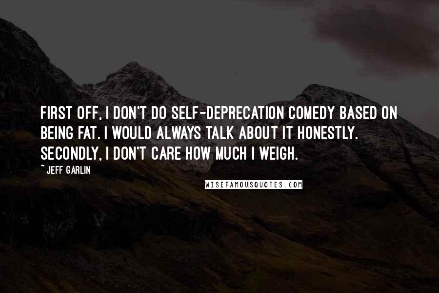 Jeff Garlin Quotes: First off, I don't do self-deprecation comedy based on being fat. I would always talk about it honestly. Secondly, I don't care how much I weigh.