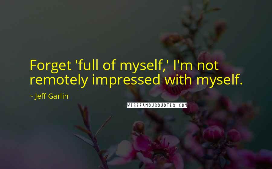 Jeff Garlin Quotes: Forget 'full of myself,' I'm not remotely impressed with myself.