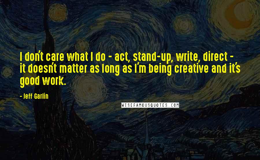Jeff Garlin Quotes: I don't care what I do - act, stand-up, write, direct - it doesn't matter as long as I'm being creative and it's good work.