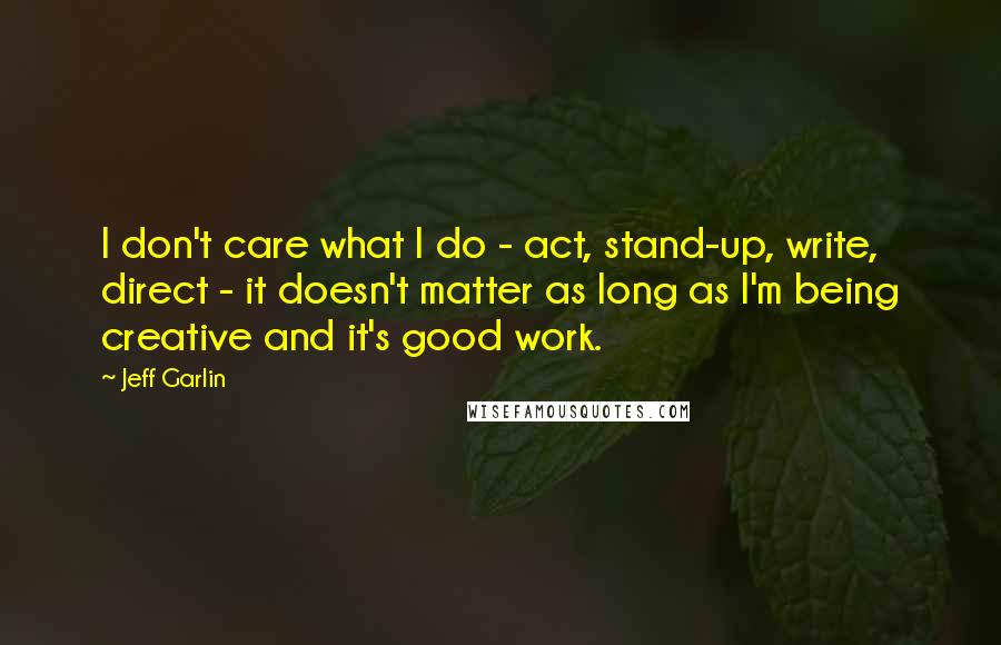 Jeff Garlin Quotes: I don't care what I do - act, stand-up, write, direct - it doesn't matter as long as I'm being creative and it's good work.