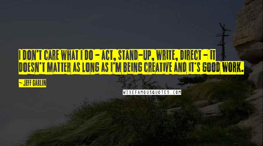 Jeff Garlin Quotes: I don't care what I do - act, stand-up, write, direct - it doesn't matter as long as I'm being creative and it's good work.