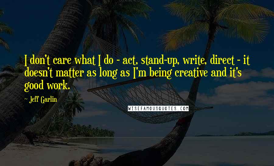 Jeff Garlin Quotes: I don't care what I do - act, stand-up, write, direct - it doesn't matter as long as I'm being creative and it's good work.