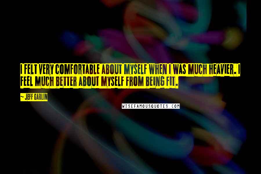 Jeff Garlin Quotes: I felt very comfortable about myself when I was much heavier. I feel much better about myself from being fit.