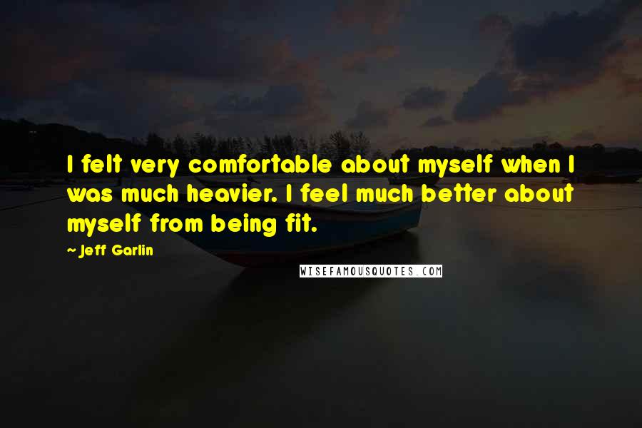 Jeff Garlin Quotes: I felt very comfortable about myself when I was much heavier. I feel much better about myself from being fit.