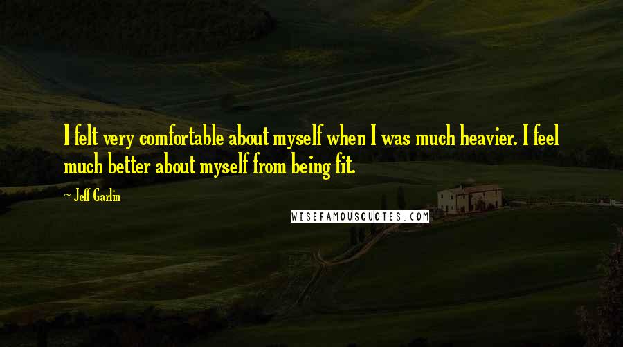 Jeff Garlin Quotes: I felt very comfortable about myself when I was much heavier. I feel much better about myself from being fit.