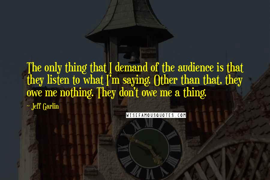 Jeff Garlin Quotes: The only thing that I demand of the audience is that they listen to what I'm saying. Other than that, they owe me nothing. They don't owe me a thing.