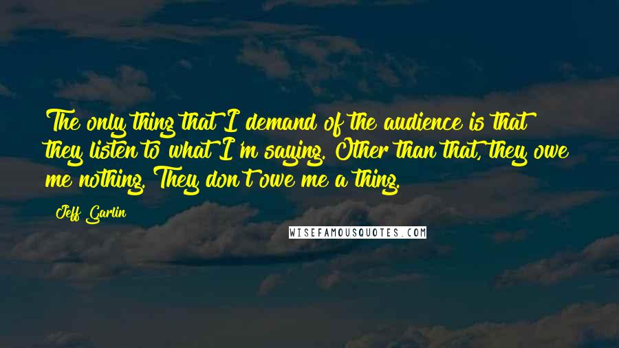 Jeff Garlin Quotes: The only thing that I demand of the audience is that they listen to what I'm saying. Other than that, they owe me nothing. They don't owe me a thing.