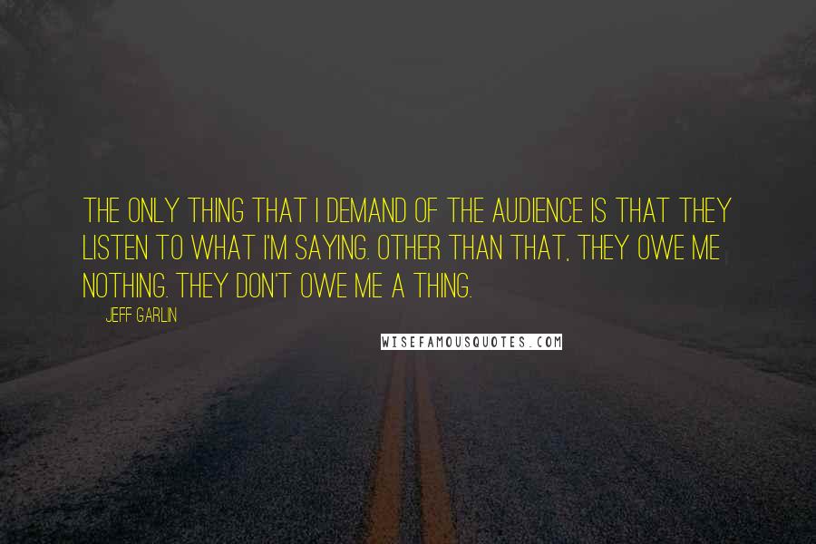 Jeff Garlin Quotes: The only thing that I demand of the audience is that they listen to what I'm saying. Other than that, they owe me nothing. They don't owe me a thing.