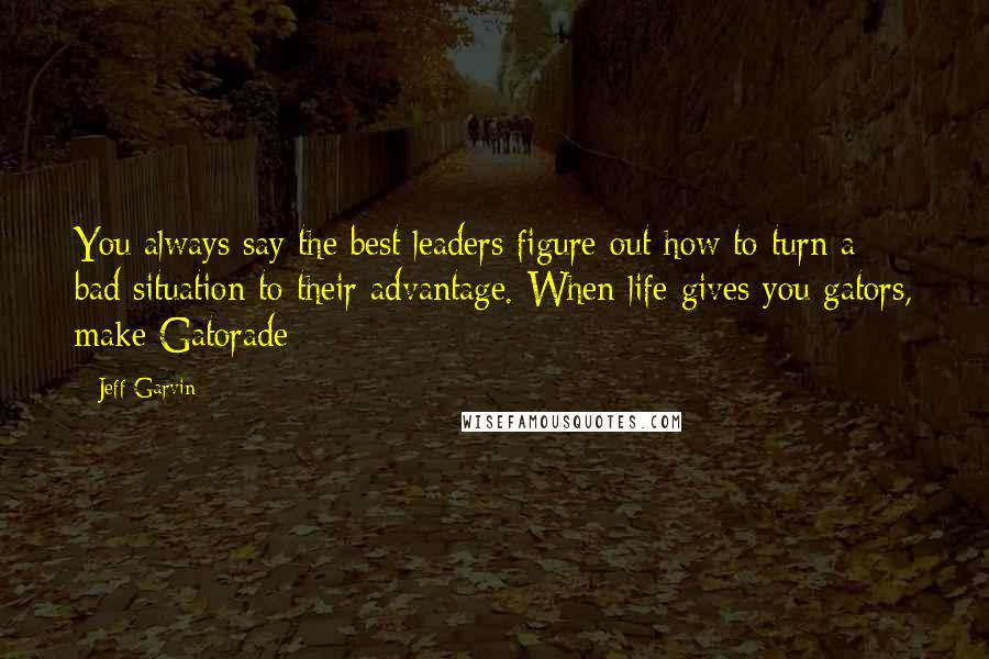 Jeff Garvin Quotes: You always say the best leaders figure out how to turn a bad situation to their advantage. When life gives you gators, make Gatorade