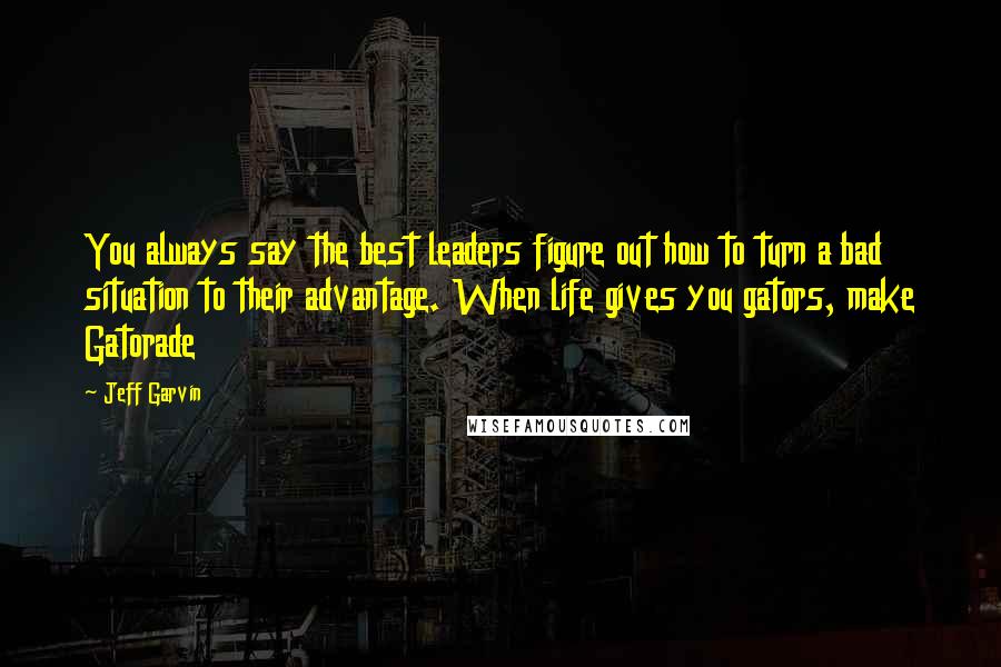 Jeff Garvin Quotes: You always say the best leaders figure out how to turn a bad situation to their advantage. When life gives you gators, make Gatorade