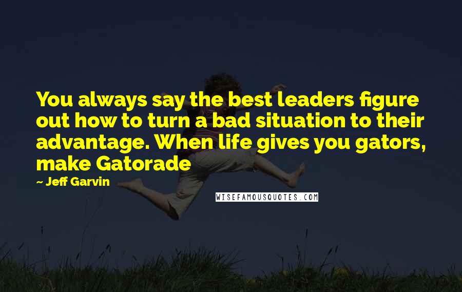 Jeff Garvin Quotes: You always say the best leaders figure out how to turn a bad situation to their advantage. When life gives you gators, make Gatorade