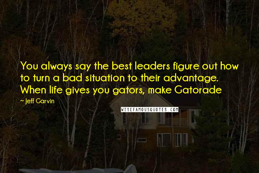 Jeff Garvin Quotes: You always say the best leaders figure out how to turn a bad situation to their advantage. When life gives you gators, make Gatorade