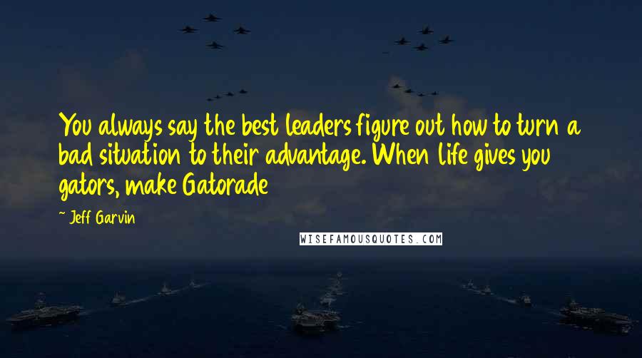 Jeff Garvin Quotes: You always say the best leaders figure out how to turn a bad situation to their advantage. When life gives you gators, make Gatorade